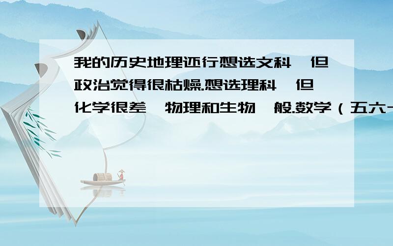 我的历史地理还行想选文科,但政治觉得很枯燥.想选理科,但化学很差,物理和生物一般.数学（五六十分）