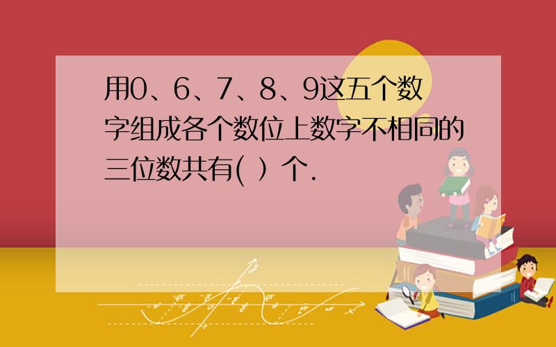 用0、6、7、8、9这五个数字组成各个数位上数字不相同的三位数共有( ）个.