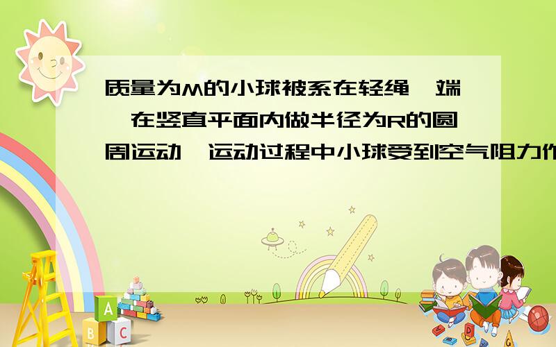 质量为M的小球被系在轻绳一端,在竖直平面内做半径为R的圆周运动,运动过程中小球受到空气阻力作用.设某一时刻小球通过轨道的最低点,此时绳子的张力为7Mg,此后小球继续做圆周运动,经过