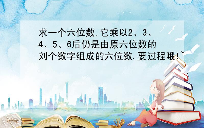 求一个六位数,它乘以2、3、4、5、6后仍是由原六位数的刘个数字组成的六位数.要过程哦!~