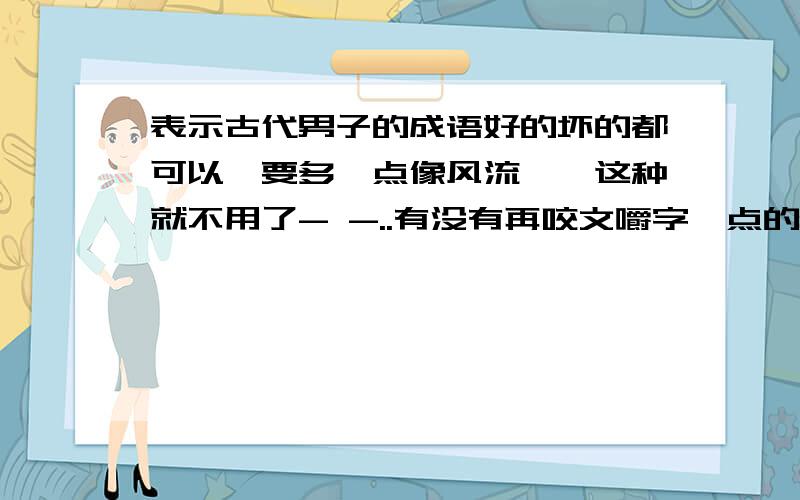 表示古代男子的成语好的坏的都可以,要多一点像风流倜傥这种就不用了- -..有没有再咬文嚼字一点的