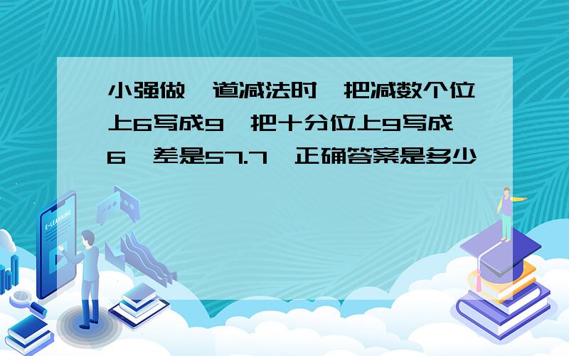 小强做一道减法时,把减数个位上6写成9,把十分位上9写成6,差是57.7,正确答案是多少