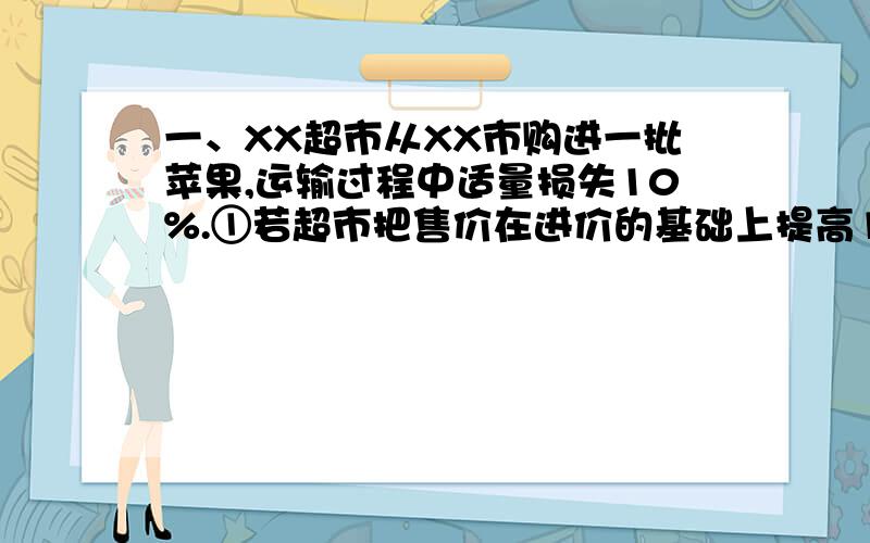 一、XX超市从XX市购进一批苹果,运输过程中适量损失10%.①若超市把售价在进价的基础上提高10%,超时是否亏本?通过计算说明.②若超时要获得至少35%的利润,那么苹果的售价最低应提高百分之几