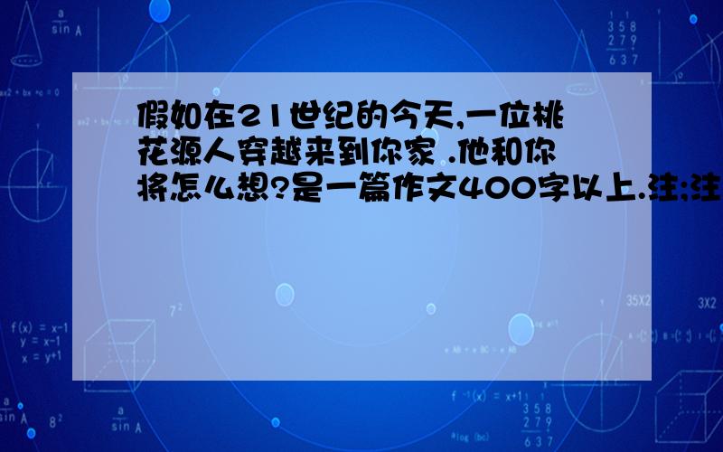 假如在21世纪的今天,一位桃花源人穿越来到你家 .他和你将怎么想?是一篇作文400字以上.注;注;我没有财富 要不要回答请慎重考虑.呵呵 我要作文