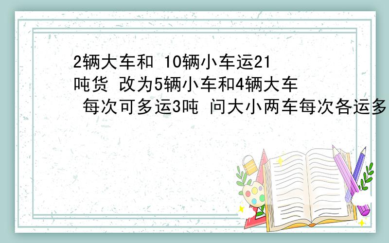 2辆大车和 10辆小车运21吨货 改为5辆小车和4辆大车 每次可多运3吨 问大小两车每次各运多少i