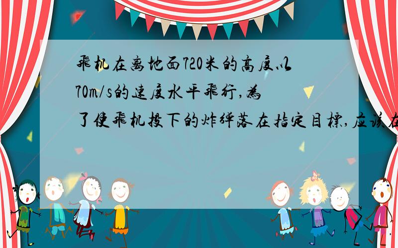 飞机在离地面720米的高度以70m/s的速度水平飞行,为了使飞机投下的炸弹落在指定目标,应该在离目标多远的