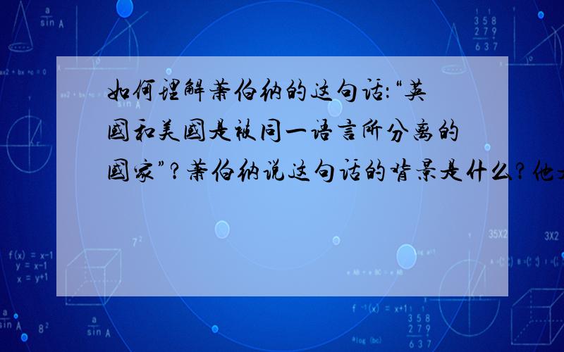 如何理解萧伯纳的这句话：“英国和美国是被同一语言所分离的国家”?萧伯纳说这句话的背景是什么?他是基于什么情况下说的?是说英国跟美国除了语言一样以外其他都不一样,还是说英国跟