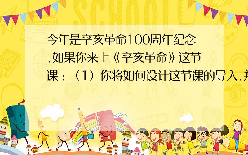 今年是辛亥革命100周年纪念.如果你来上《辛亥革命》这节课：（1）你将如何设计这节课的导入,并说明你的