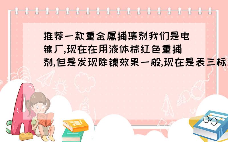 推荐一款重金属捕集剂我们是电镀厂,现在在用液体棕红色重捕剂,但是发现除镍效果一般,现在是表三标准要求,无法做到0.1ppm以下,而且每个月用量太多,成本很高,听说有固体重金属捕集剂,求