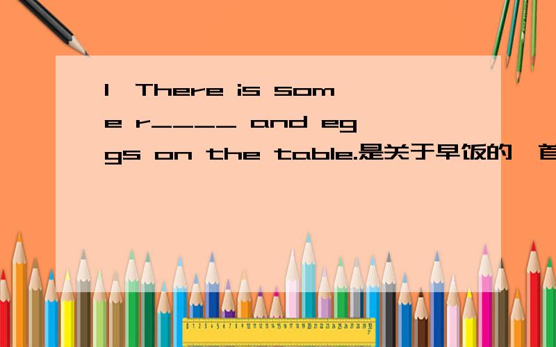 1、There is some r____ and eggs on the table.是关于早饭的,首字母填空,括号里应填什么?