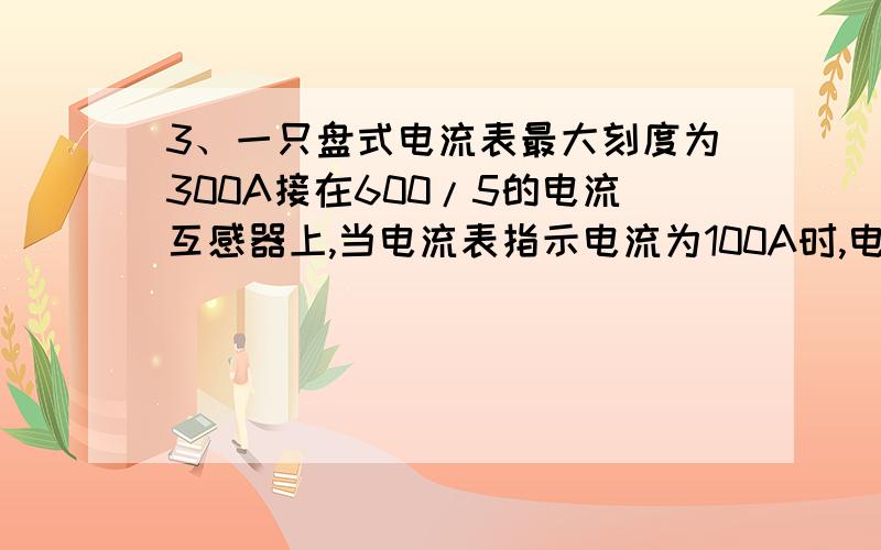 3、一只盘式电流表最大刻度为300A接在600/5的电流互感器上,当电流表指示电流为100A时,电流表线圈实际通过一只盘式电流表最大刻度为300A接在600/5的电流互感器上,当电流表指示电流为100A时,电