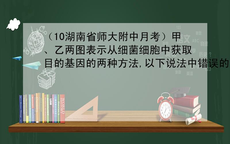 （10湖南省师大附中月考）甲、乙两图表示从细菌细胞中获取目的基因的两种方法,以下说法中错误的是A．甲方法可建立该细菌的基因组文库 B．乙方法可建立该细菌的cDNA文库C．甲方法要以