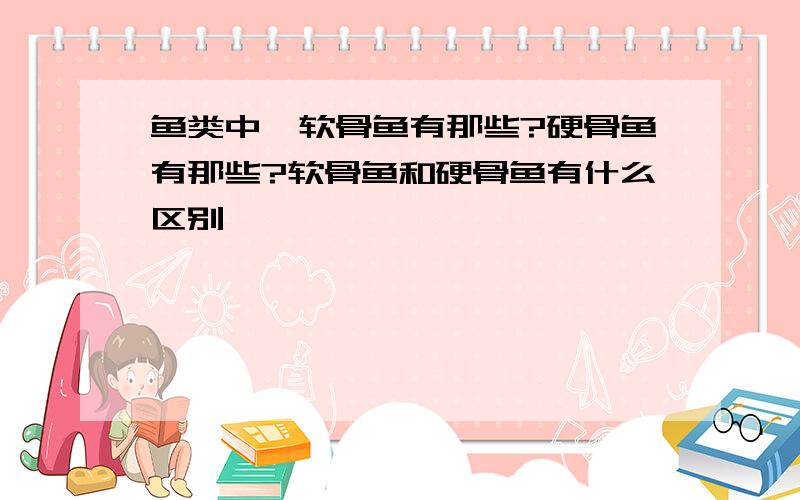 鱼类中,软骨鱼有那些?硬骨鱼有那些?软骨鱼和硬骨鱼有什么区别