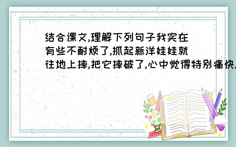 结合课文,理解下列句子我实在有些不耐烦了,抓起新洋娃娃就往地上摔,把它摔破了,心中觉得特别痛快.发这种脾气,我既不惭愧,也不悔恨,我对洋娃娃并没有爱.___________________________________________