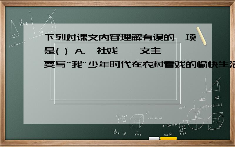 下列对课文内容理解有误的一项是( ) A.《社戏》一文主要写“我”少年时代在农村看戏的愉快生活,展现了农村淳朴的风俗人情,特别是农家子弟诚挚的情谊、美好的心灵、活泼的天性,洋溢着