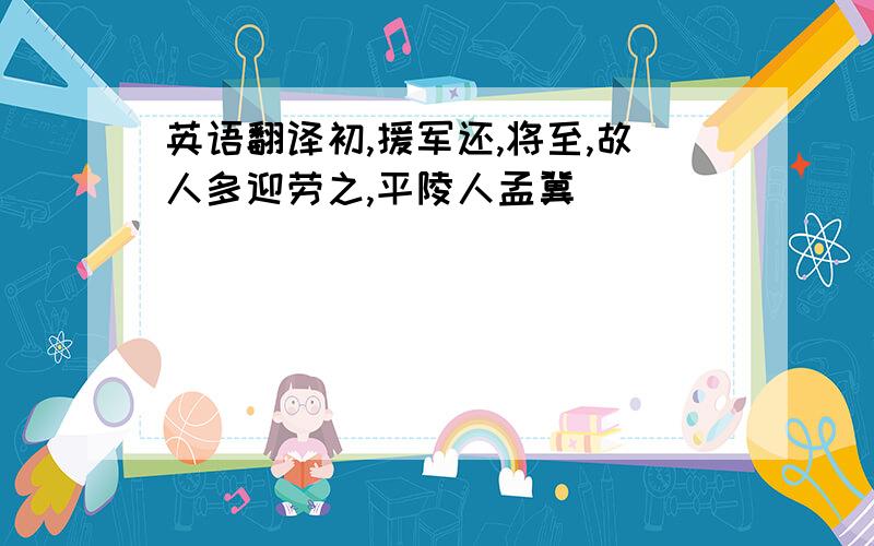 英语翻译初,援军还,将至,故人多迎劳之,平陵人孟冀．．．．．．．．