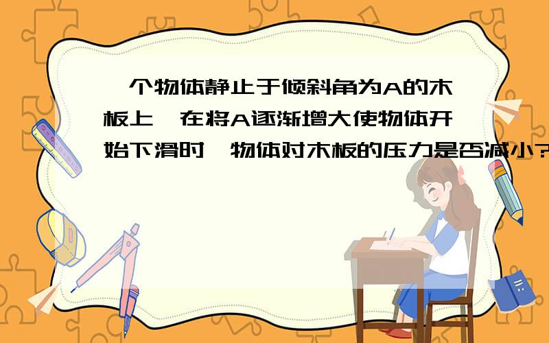 一个物体静止于倾斜角为A的木板上,在将A逐渐增大使物体开始下滑时,物体对木板的压力是否减小?