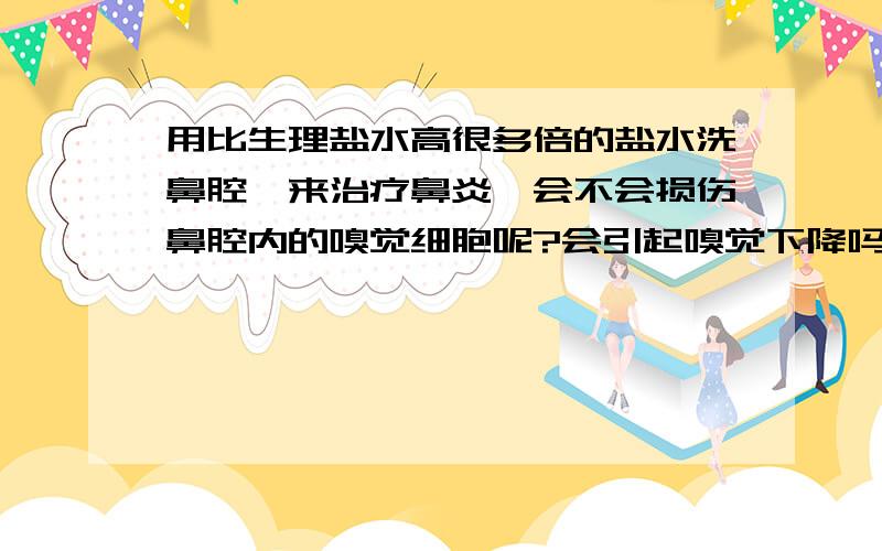 用比生理盐水高很多倍的盐水洗鼻腔,来治疗鼻炎,会不会损伤鼻腔内的嗅觉细胞呢?会引起嗅觉下降吗?大概500ml水倒入15`·~20克食用盐吧,每天晚上用水冲,时间不是太长,就是十几秒的样子.