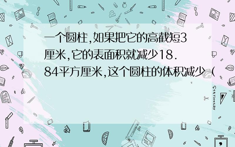 一个圆柱,如果把它的高截短3厘米,它的表面积就减少18.84平方厘米,这个圆柱的体积减少（        ）平方厘米.－1与0之间还有负数吗?－五分之1与0之间呢?如果有,你能举出例子来吗?写出在－1与