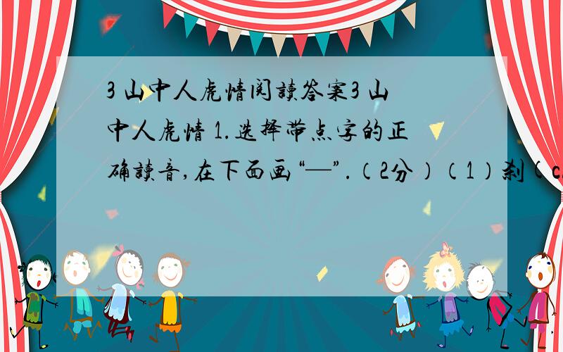 3 山中人虎情阅读答案3 山中人虎情 1.选择带点字的正确读音,在下面画“—”.（2分）（1）刹(chà shà )那间 (2)怯怯(què qiè )地 2.写出下列词语的近义词.（2分）谨慎（ ） 巡察（ ）3.写出划线