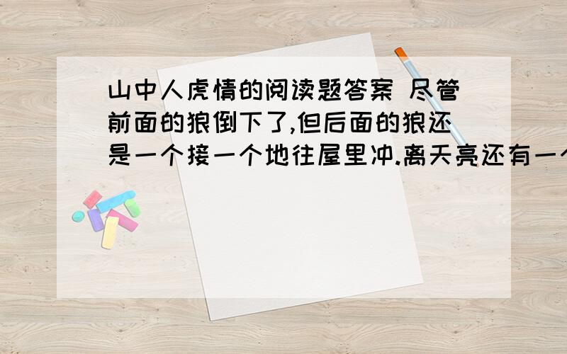 山中人虎情的阅读题答案 尽管前面的狼倒下了,但后面的狼还是一个接一个地往屋里冲.离天亮还有一个多小时.但此时,他的子弹已经打光,人也十分疲劳,情况十分危急.用三个词语概括 1.2.3.