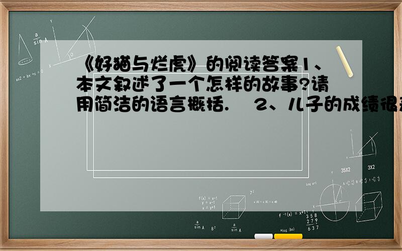 《好猫与烂虎》的阅读答案1、本文叙述了一个怎样的故事?请用简洁的语言概括.    2、儿子的成绩很差,父亲为什么从来不训斥儿子?3、文中的“好猫”和“烂虎”分别有怎样的含义?4、读了本