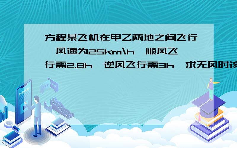 方程某飞机在甲乙两地之间飞行,风速为25km\h,顺风飞行需2.8h,逆风飞行需3h,求无风时该机的航速及两城之间的航程