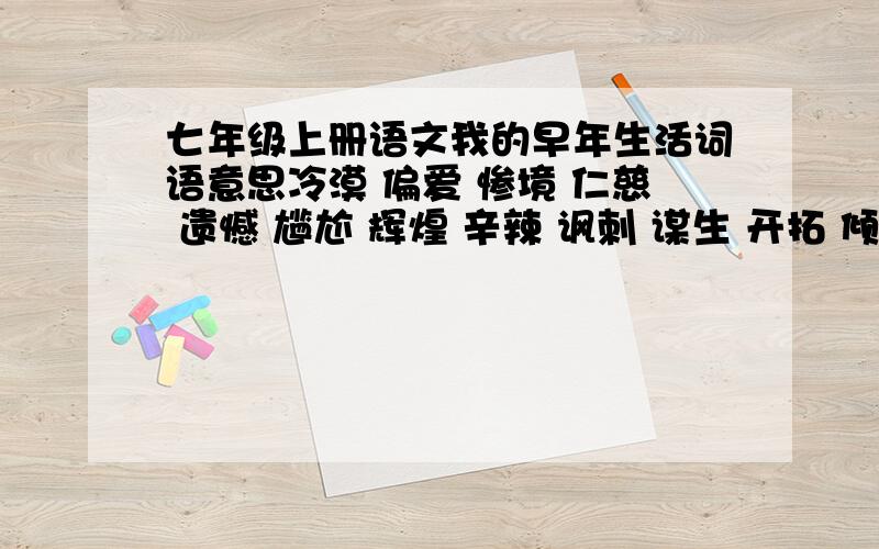 七年级上册语文我的早年生活词语意思冷漠 偏爱 惨境 仁慈 遗憾 尴尬 辉煌 辛辣 讽刺 谋生 开拓 倾向 荣耀 停滞 生涯 威慑 聪慧 萤火虫 宽宏大量 独具慧眼 蛛丝马迹 一字不漏 滚瓜烂熟 整