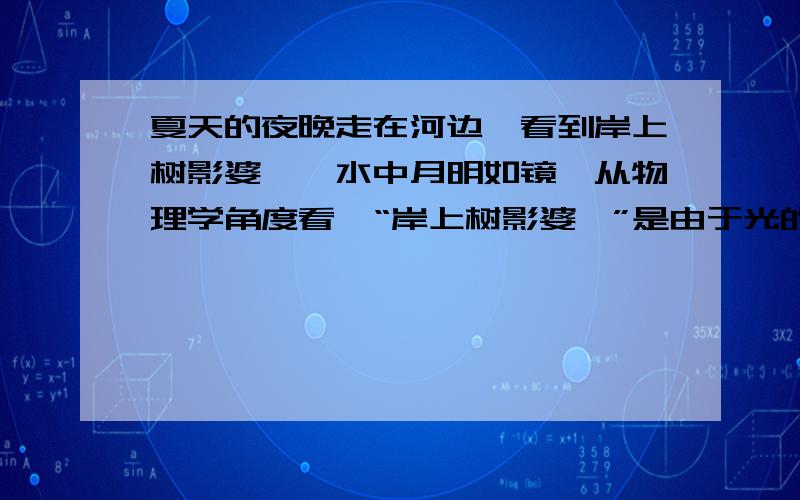 夏天的夜晚走在河边,看到岸上树影婆娑,水中月明如镜,从物理学角度看,“岸上树影婆娑”是由于光的____而行成的,“水中月明如镜”是由于光的____而形成的月亮的虚像.空格内填什么,请根据