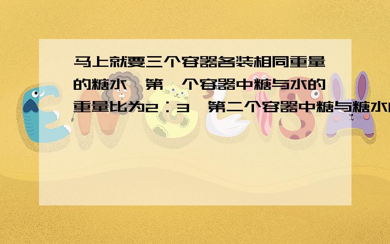 马上就要三个容器各装相同重量的糖水,第一个容器中糖与水的重量比为2：3,第二个容器中糖与糖水的重量比为3：7,第三个容器中糖水与水的重量比为9：5,现把这三个容器中的糖水混合,求混