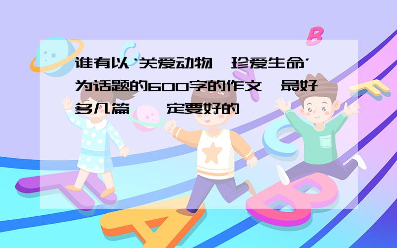 谁有以‘关爱动物、珍爱生命’为话题的600字的作文,最好多几篇,一定要好的噢,