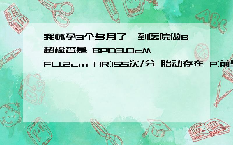 我怀孕3个多月了,到医院做B超检查是 BPD3.0cM FL1.2cm HR:155次/分 胎动存在 P:前壁厚2.5cm 0级 A：3.2cm