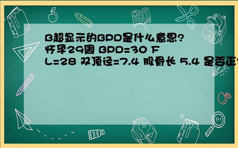 B超显示的BPD是什么意思?怀孕29周 BPD=30 FL=28 双顶径=7.4 股骨长 5.4 是否正常?