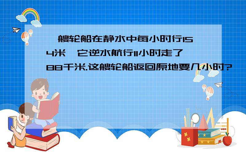 一艘轮船在静水中每小时行154米,它逆水航行11小时走了88千米.这艘轮船返回原地要几小时?