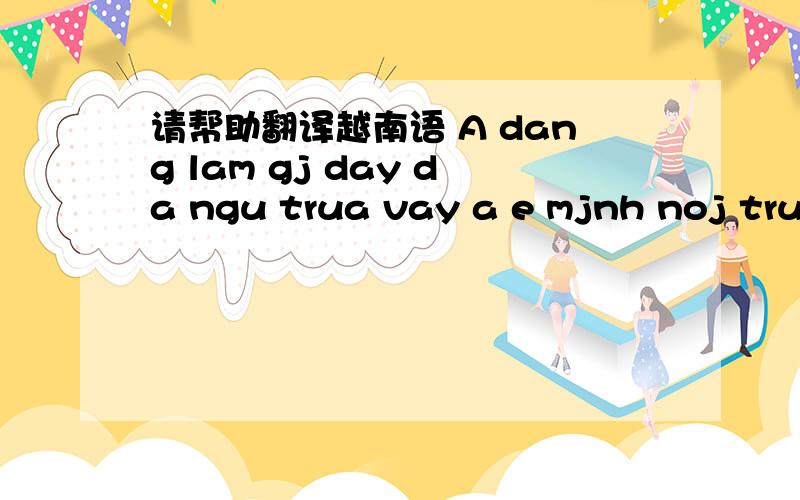 请帮助翻译越南语 A dang lam gj day da ngu trua vay a e mjnh noj truyen mot luc nhe co dc kn ha a...