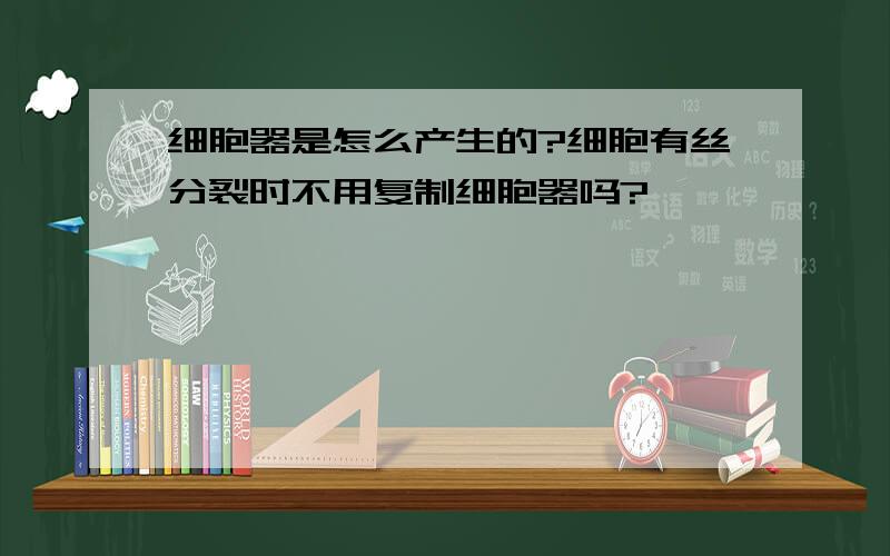 细胞器是怎么产生的?细胞有丝分裂时不用复制细胞器吗?