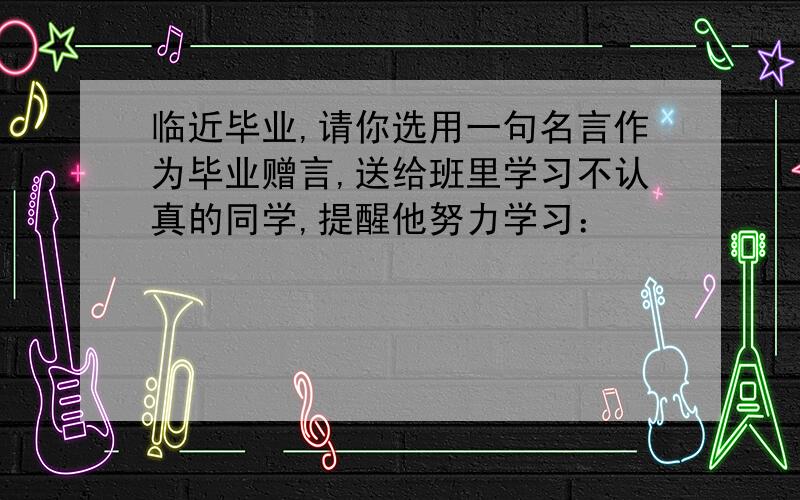 临近毕业,请你选用一句名言作为毕业赠言,送给班里学习不认真的同学,提醒他努力学习：