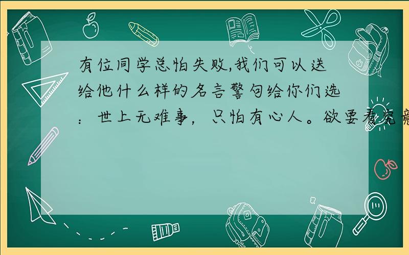 有位同学总怕失败,我们可以送给他什么样的名言警句给你们选：世上无难事，只怕有心人。欲要看究竟，处处细留心。虚心万事能成，自满十事九空。滴水能把石穿透，万事功到自然成。宝