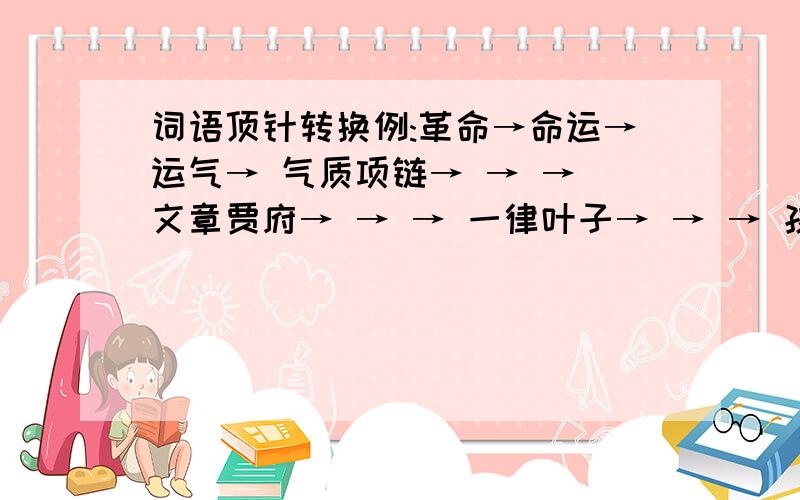 词语顶针转换例:革命→命运→运气→ 气质项链→ → → 文章贾府→ → → 一律叶子→ → → 孩童