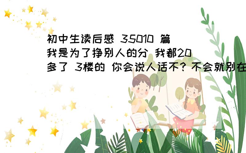 初中生读后感 35010 篇我是为了挣别人的分 我都20多了 3楼的 你会说人话不？不会就别在这扯蛋 我是让你骂的 是不