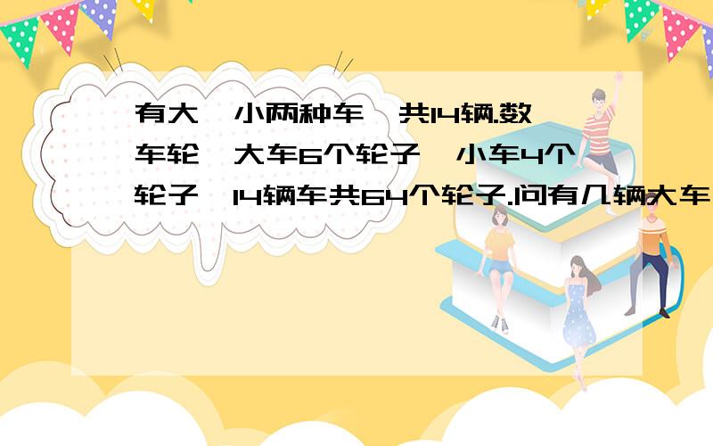 有大,小两种车,共14辆.数车轮,大车6个轮子,小车4个轮子,14辆车共64个轮子.问有几辆大车,几辆小车