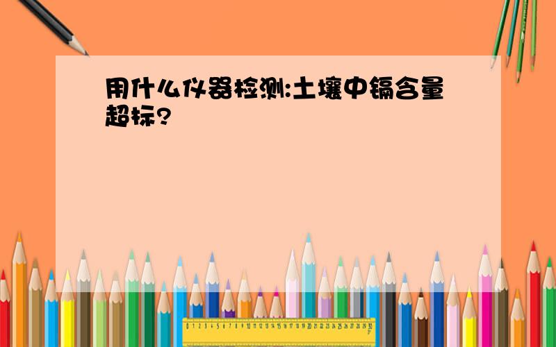 用什么仪器检测:土壤中镉含量超标?