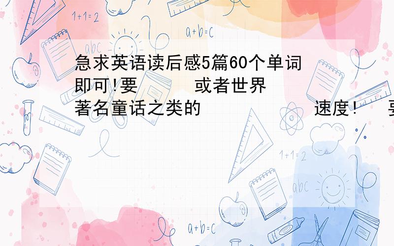 急求英语读后感5篇60个单词即可!要      或者世界著名童话之类的            速度!   要5篇!写的好的再+50分!60个单词左右，不要太多!要     或者世界著名童话之类的 速度! 要5篇!写的好的再+50分!