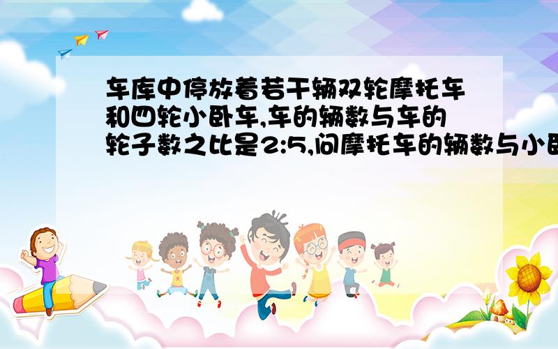 车库中停放着若干辆双轮摩托车和四轮小卧车,车的辆数与车的轮子数之比是2:5,问摩托车的辆数与小卧车的辆数之比是多少?（要具体的过程,和原理）