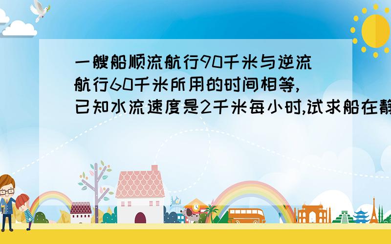 一艘船顺流航行90千米与逆流航行60千米所用的时间相等,已知水流速度是2千米每小时,试求船在静水中的速度?