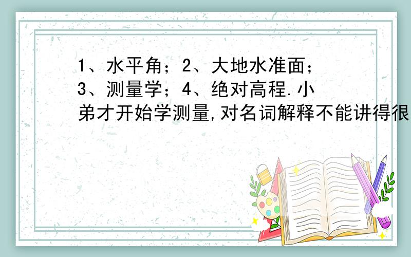 1、水平角；2、大地水准面；3、测量学；4、绝对高程.小弟才开始学测量,对名词解释不能讲得很清楚,1、水平角2、大地水准面3、测量学4、绝对高程