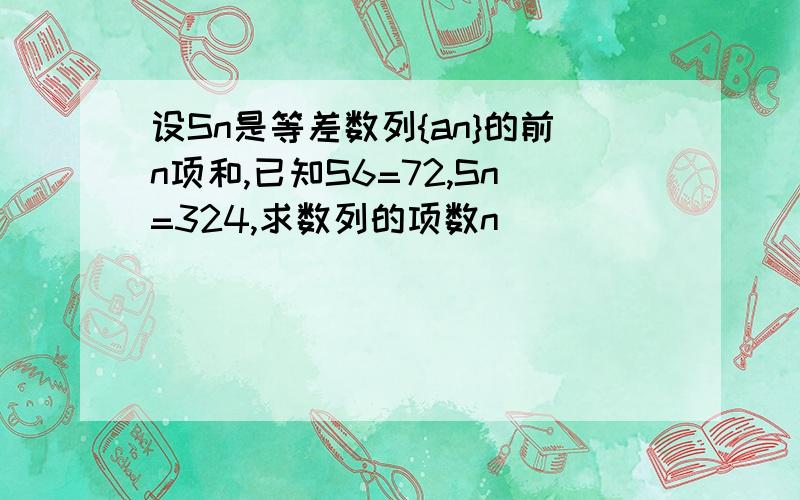 设Sn是等差数列{an}的前n项和,已知S6=72,Sn=324,求数列的项数n