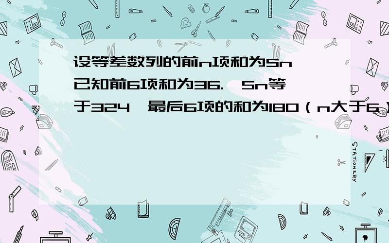 设等差数列的前n项和为Sn,已知前6项和为36.,Sn等于324,最后6项的和为180（n大于6）,求数列的项数n.