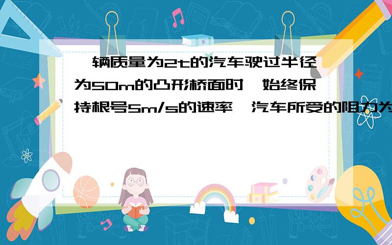 一辆质量为2t的汽车驶过半径为50m的凸形桥面时,始终保持根号5m/s的速率,汽车所受的阻力为车与桥面压力的0.05倍,通过桥的最高点是汽车牵引力是多大?（g=10m/s2）