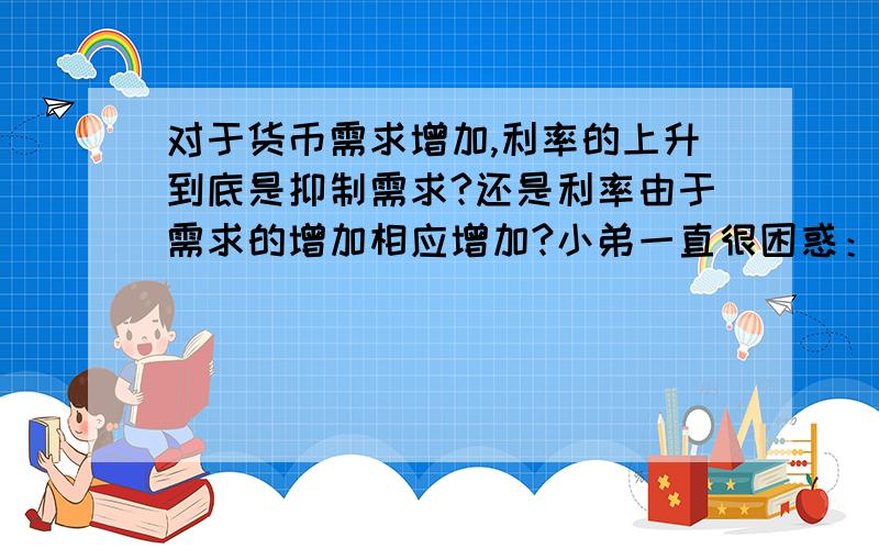 对于货币需求增加,利率的上升到底是抑制需求?还是利率由于需求的增加相应增加?小弟一直很困惑：“利率由于需求的增加相应增加”：货币需求者（企业）因为经济处于繁荣阶段,投资机会